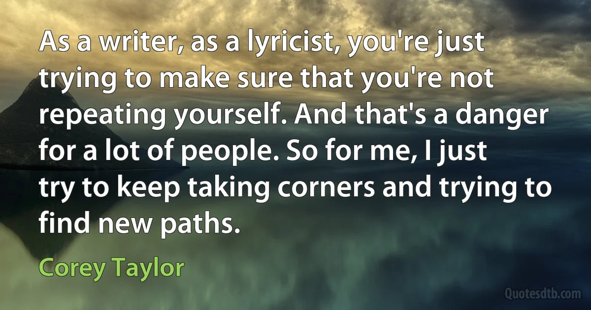 As a writer, as a lyricist, you're just trying to make sure that you're not repeating yourself. And that's a danger for a lot of people. So for me, I just try to keep taking corners and trying to find new paths. (Corey Taylor)