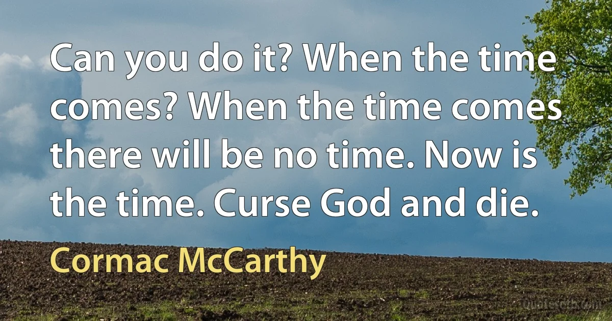 Can you do it? When the time comes? When the time comes there will be no time. Now is the time. Curse God and die. (Cormac McCarthy)