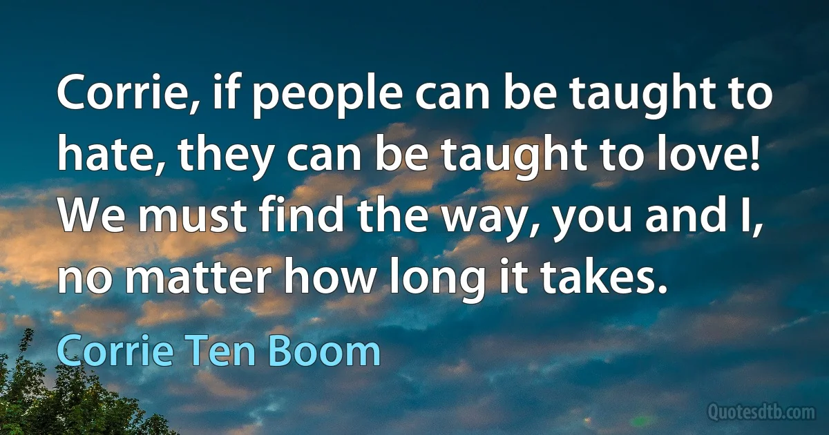 Corrie, if people can be taught to hate, they can be taught to love! We must find the way, you and I, no matter how long it takes. (Corrie Ten Boom)