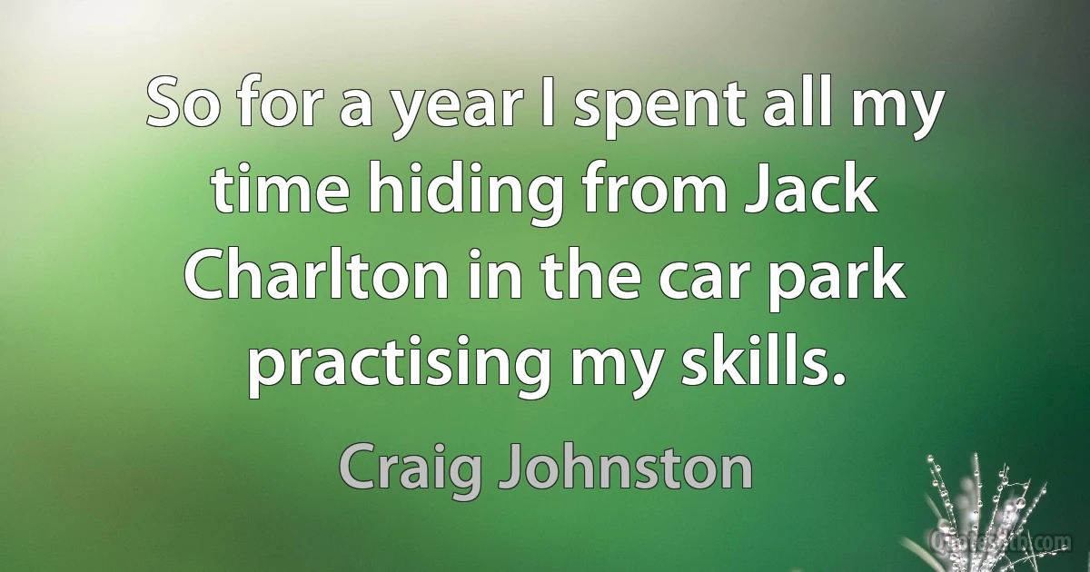 So for a year I spent all my time hiding from Jack Charlton in the car park practising my skills. (Craig Johnston)