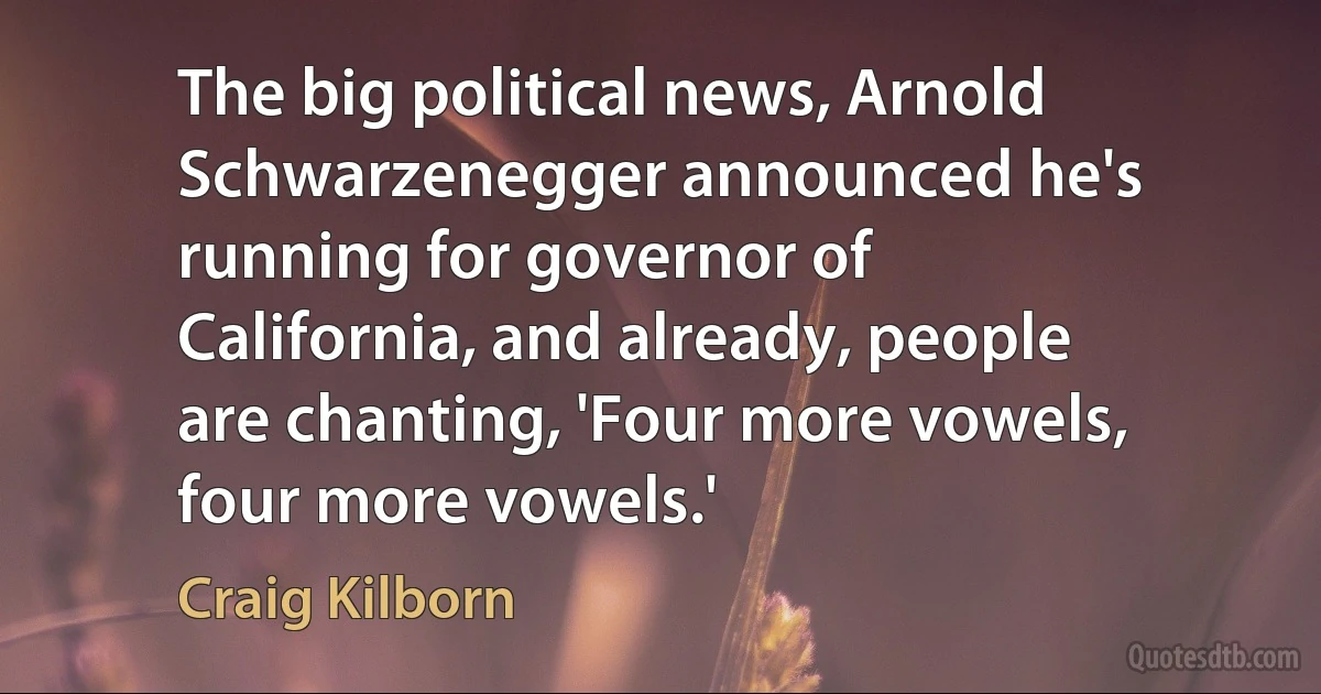 The big political news, Arnold Schwarzenegger announced he's running for governor of California, and already, people are chanting, 'Four more vowels, four more vowels.' (Craig Kilborn)