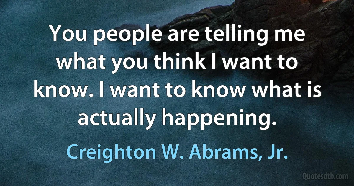 You people are telling me what you think I want to know. I want to know what is actually happening. (Creighton W. Abrams, Jr.)