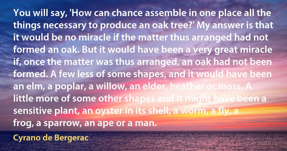 You will say, 'How can chance assemble in one place all the things necessary to produce an oak tree?' My answer is that it would be no miracle if the matter thus arranged had not formed an oak. But it would have been a very great miracle if, once the matter was thus arranged, an oak had not been formed. A few less of some shapes, and it would have been an elm, a poplar, a willow, an elder, heather or moss. A little more of some other shapes and it might have been a sensitive plant, an oyster in its shell, a worm, a fly, a frog, a sparrow, an ape or a man. (Cyrano de Bergerac)