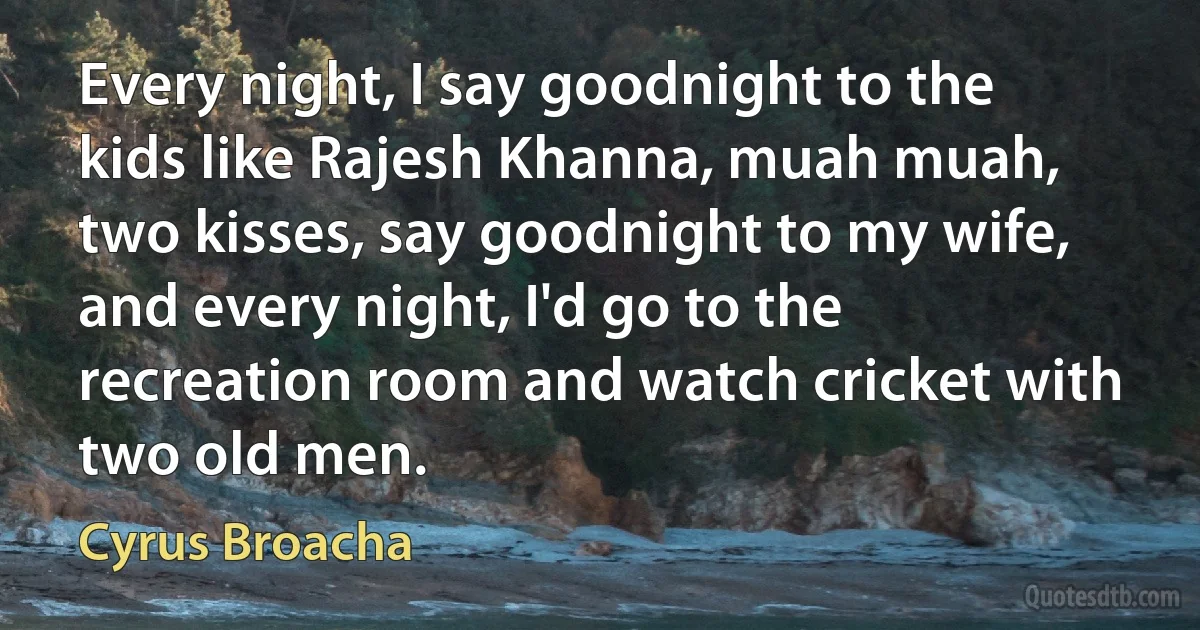 Every night, I say goodnight to the kids like Rajesh Khanna, muah muah, two kisses, say goodnight to my wife, and every night, I'd go to the recreation room and watch cricket with two old men. (Cyrus Broacha)