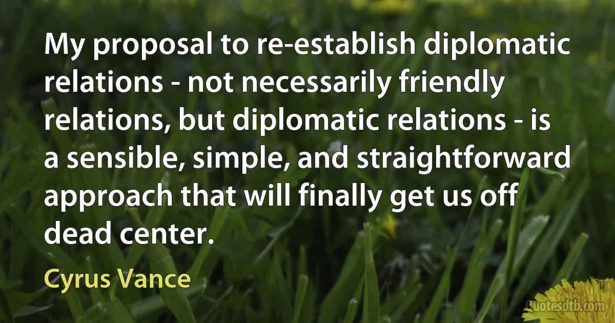 My proposal to re-establish diplomatic relations - not necessarily friendly relations, but diplomatic relations - is a sensible, simple, and straightforward approach that will finally get us off dead center. (Cyrus Vance)