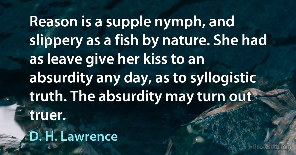 Reason is a supple nymph, and slippery as a fish by nature. She had as leave give her kiss to an absurdity any day, as to syllogistic truth. The absurdity may turn out truer. (D. H. Lawrence)