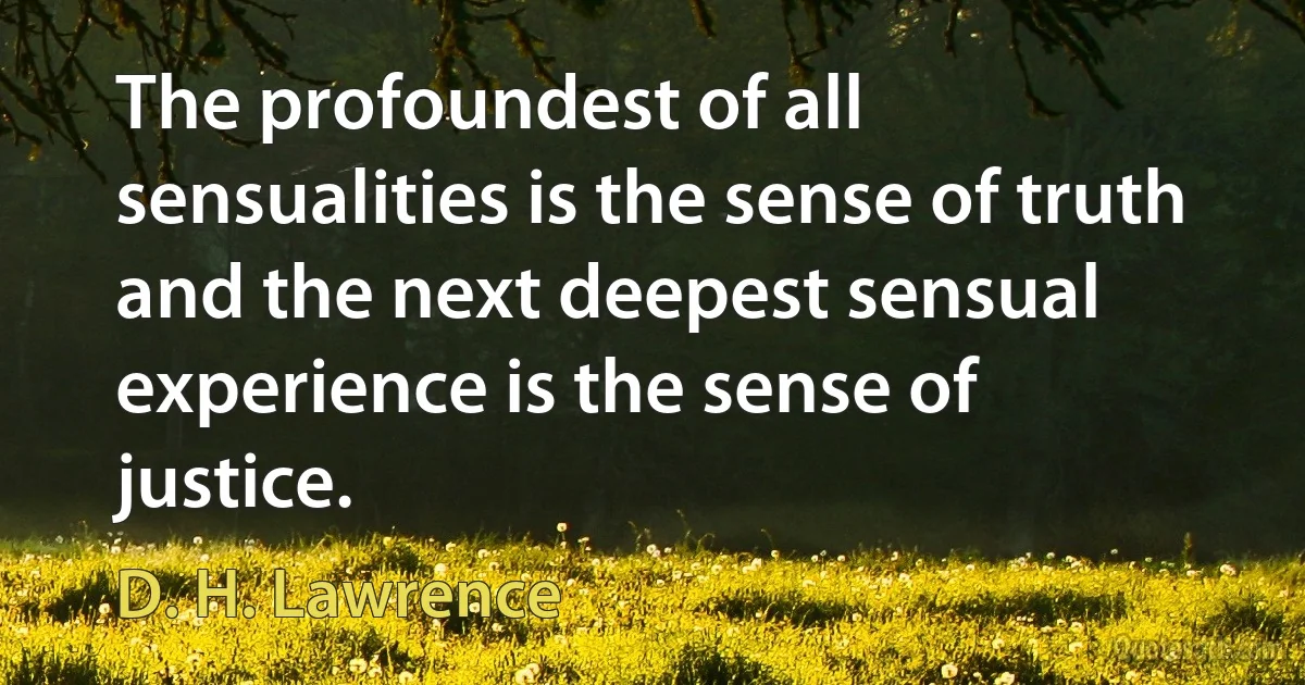 The profoundest of all sensualities is the sense of truth and the next deepest sensual experience is the sense of justice. (D. H. Lawrence)