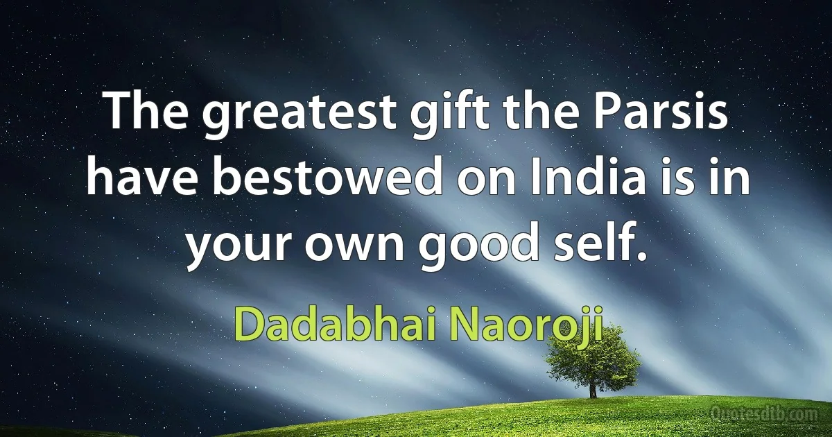 The greatest gift the Parsis have bestowed on India is in your own good self. (Dadabhai Naoroji)