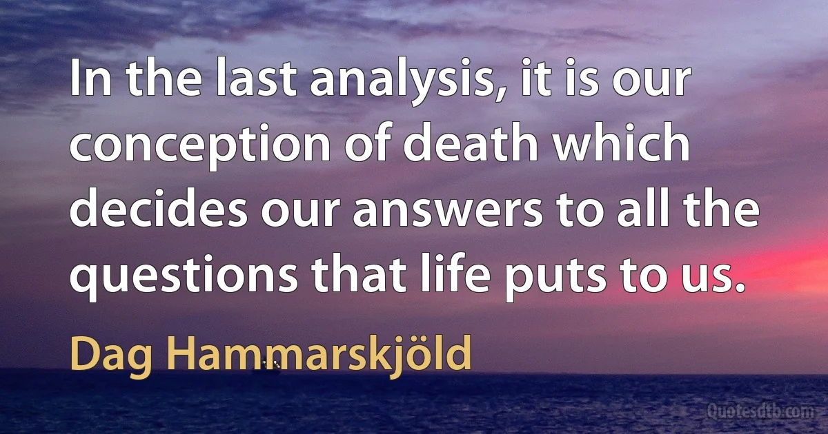 In the last analysis, it is our conception of death which decides our answers to all the questions that life puts to us. (Dag Hammarskjöld)