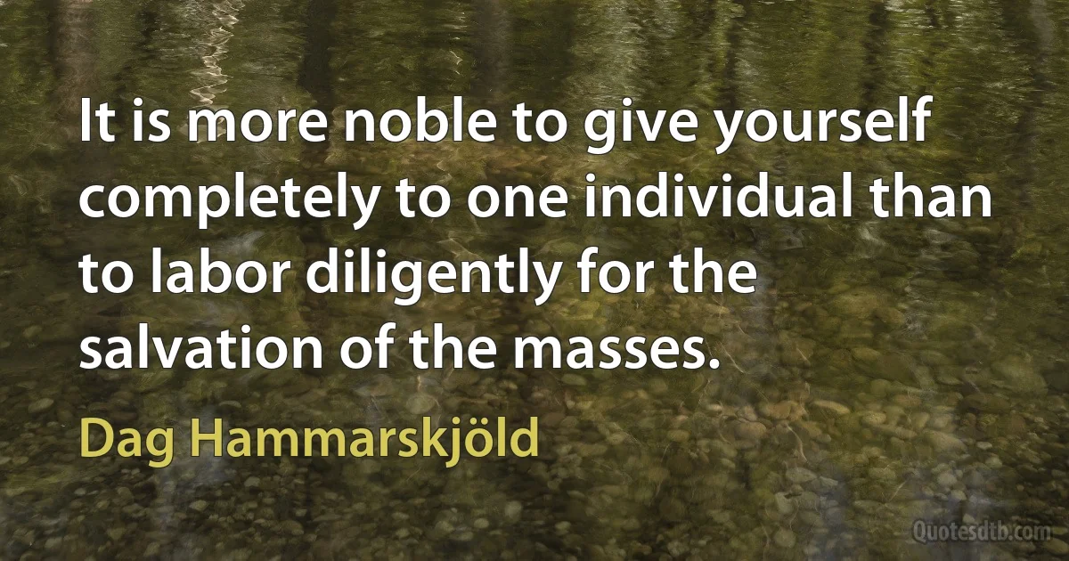 It is more noble to give yourself completely to one individual than to labor diligently for the salvation of the masses. (Dag Hammarskjöld)