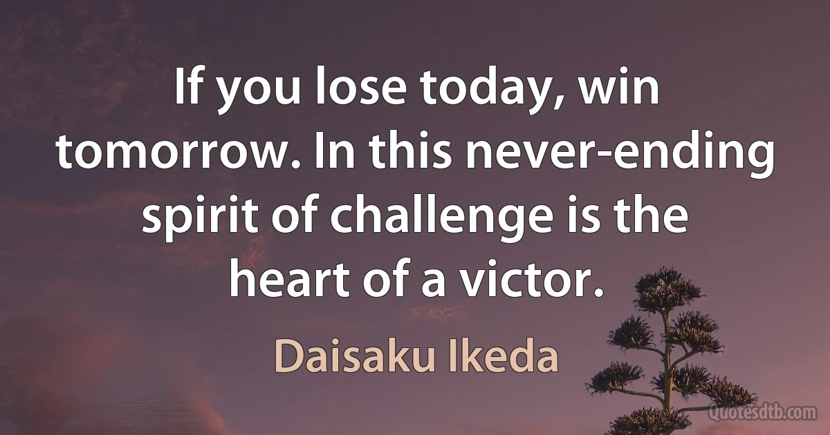 If you lose today, win tomorrow. In this never-ending spirit of challenge is the heart of a victor. (Daisaku Ikeda)