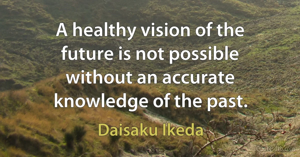 A healthy vision of the future is not possible without an accurate knowledge of the past. (Daisaku Ikeda)