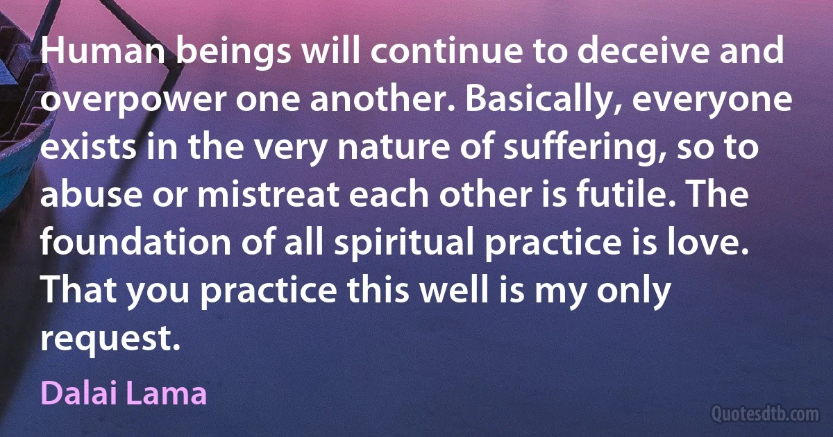 Human beings will continue to deceive and overpower one another. Basically, everyone exists in the very nature of suffering, so to abuse or mistreat each other is futile. The foundation of all spiritual practice is love. That you practice this well is my only request. (Dalai Lama)