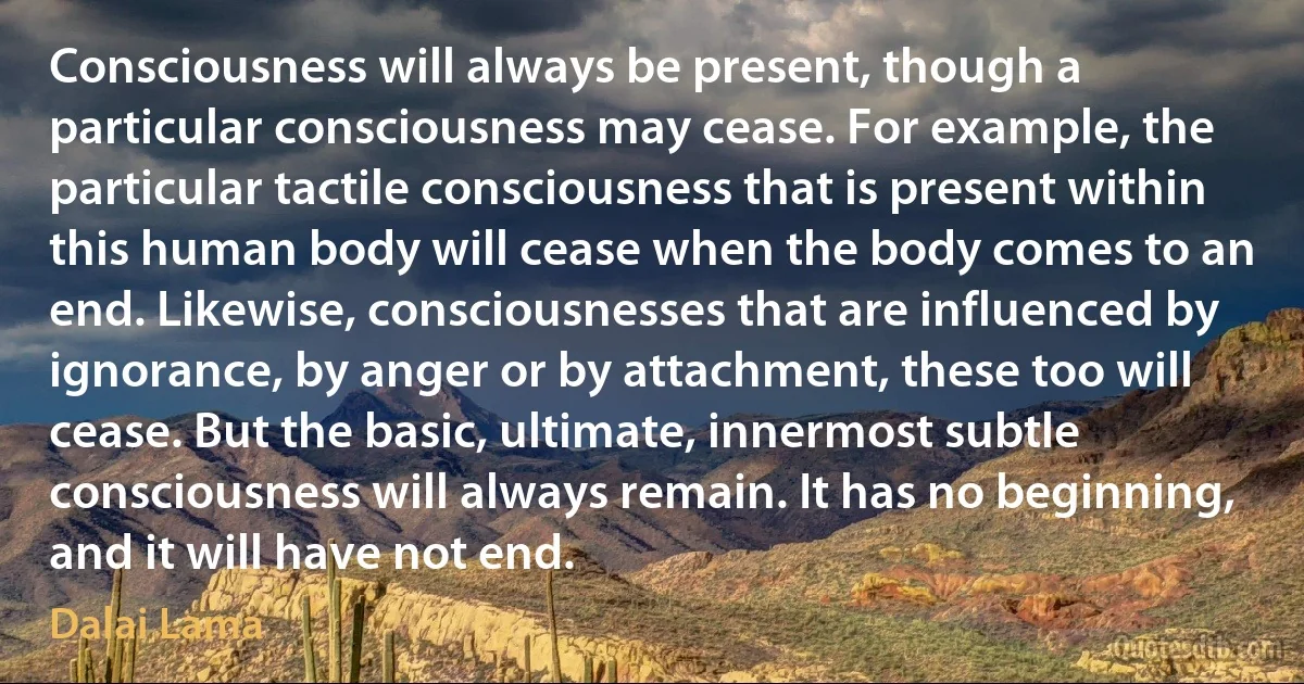 Consciousness will always be present, though a particular consciousness may cease. For example, the particular tactile consciousness that is present within this human body will cease when the body comes to an end. Likewise, consciousnesses that are influenced by ignorance, by anger or by attachment, these too will cease. But the basic, ultimate, innermost subtle consciousness will always remain. It has no beginning, and it will have not end. (Dalai Lama)