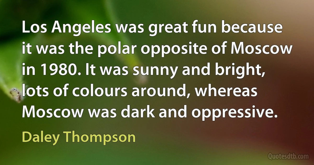 Los Angeles was great fun because it was the polar opposite of Moscow in 1980. It was sunny and bright, lots of colours around, whereas Moscow was dark and oppressive. (Daley Thompson)