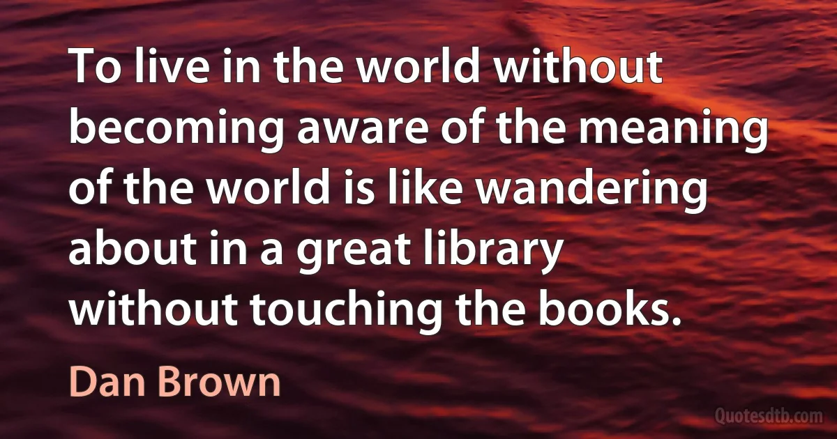 To live in the world without becoming aware of the meaning of the world is like wandering about in a great library without touching the books. (Dan Brown)