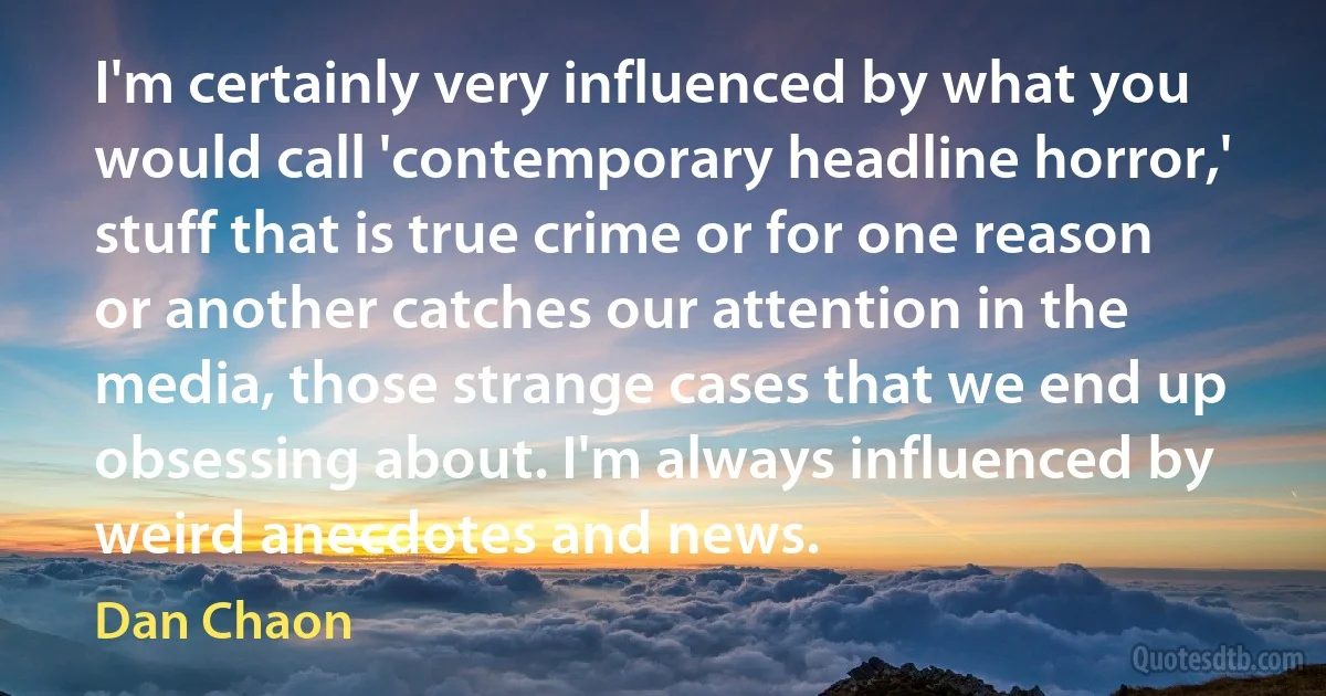 I'm certainly very influenced by what you would call 'contemporary headline horror,' stuff that is true crime or for one reason or another catches our attention in the media, those strange cases that we end up obsessing about. I'm always influenced by weird anecdotes and news. (Dan Chaon)