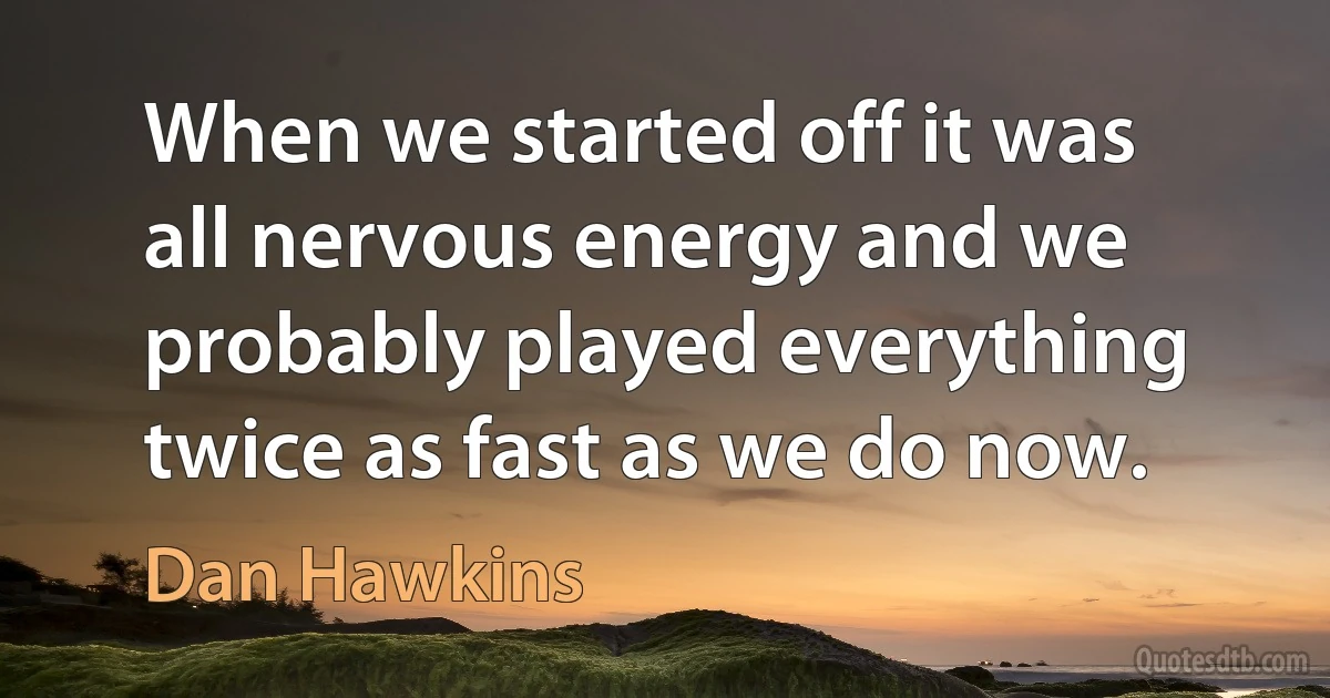 When we started off it was all nervous energy and we probably played everything twice as fast as we do now. (Dan Hawkins)