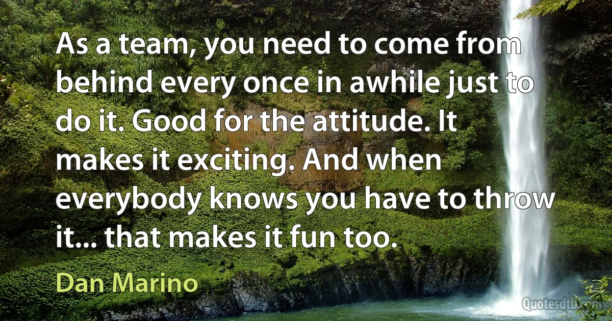 As a team, you need to come from behind every once in awhile just to do it. Good for the attitude. It makes it exciting. And when everybody knows you have to throw it... that makes it fun too. (Dan Marino)