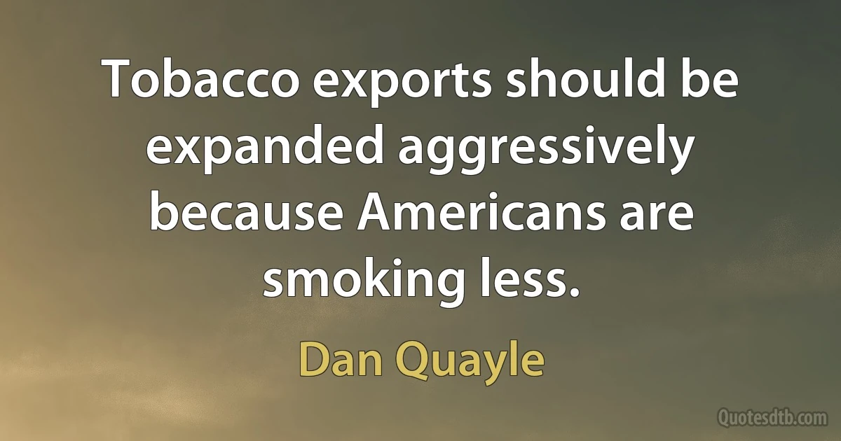 Tobacco exports should be expanded aggressively because Americans are smoking less. (Dan Quayle)