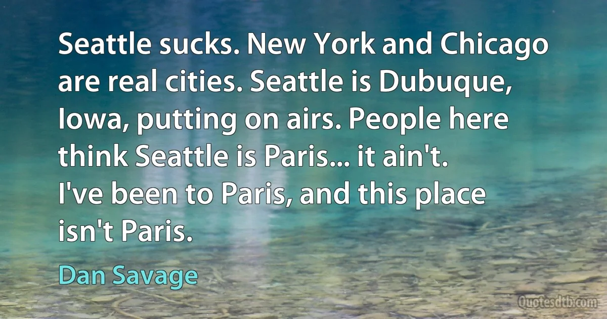 Seattle sucks. New York and Chicago are real cities. Seattle is Dubuque, Iowa, putting on airs. People here think Seattle is Paris... it ain't. I've been to Paris, and this place isn't Paris. (Dan Savage)