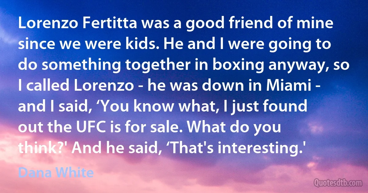 Lorenzo Fertitta was a good friend of mine since we were kids. He and I were going to do something together in boxing anyway, so I called Lorenzo - he was down in Miami - and I said, ‘You know what, I just found out the UFC is for sale. What do you think?' And he said, ‘That's interesting.' (Dana White)