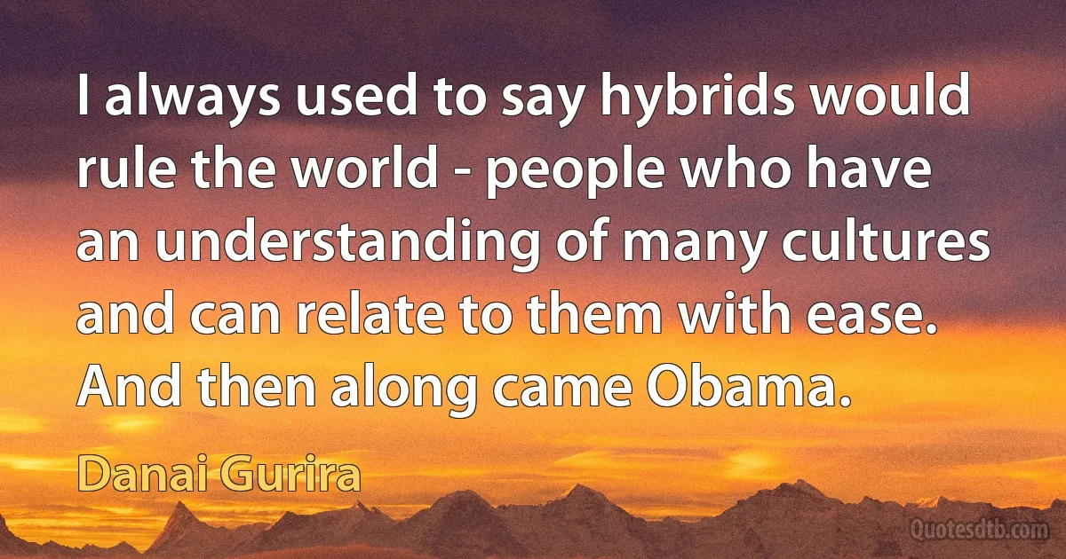 I always used to say hybrids would rule the world - people who have an understanding of many cultures and can relate to them with ease. And then along came Obama. (Danai Gurira)