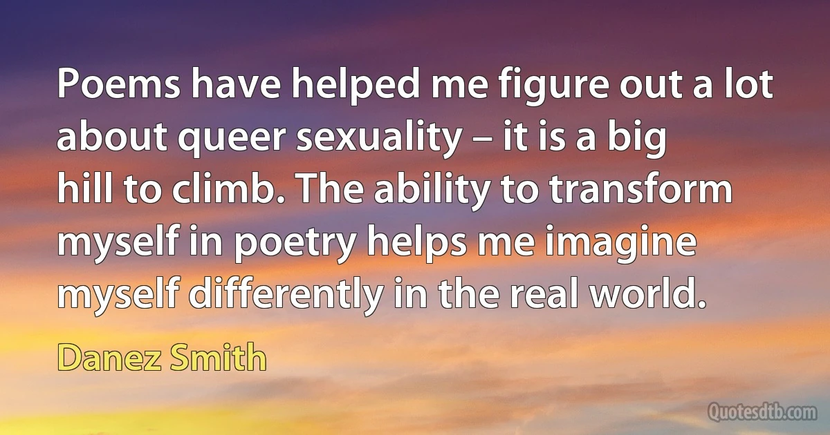 Poems have helped me figure out a lot about queer sexuality – it is a big hill to climb. The ability to transform myself in poetry helps me imagine myself differently in the real world. (Danez Smith)