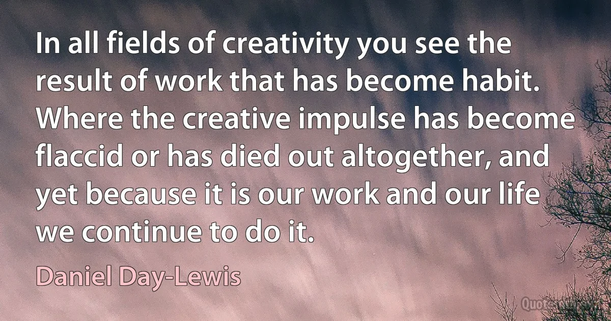 In all fields of creativity you see the result of work that has become habit. Where the creative impulse has become flaccid or has died out altogether, and yet because it is our work and our life we continue to do it. (Daniel Day-Lewis)