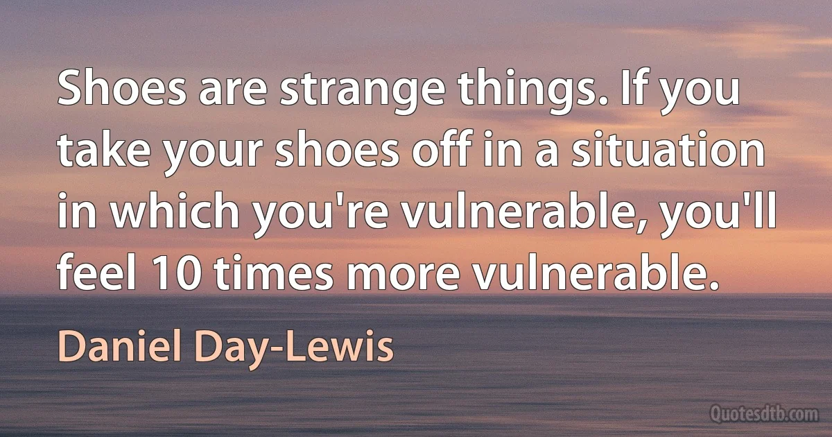 Shoes are strange things. If you take your shoes off in a situation in which you're vulnerable, you'll feel 10 times more vulnerable. (Daniel Day-Lewis)