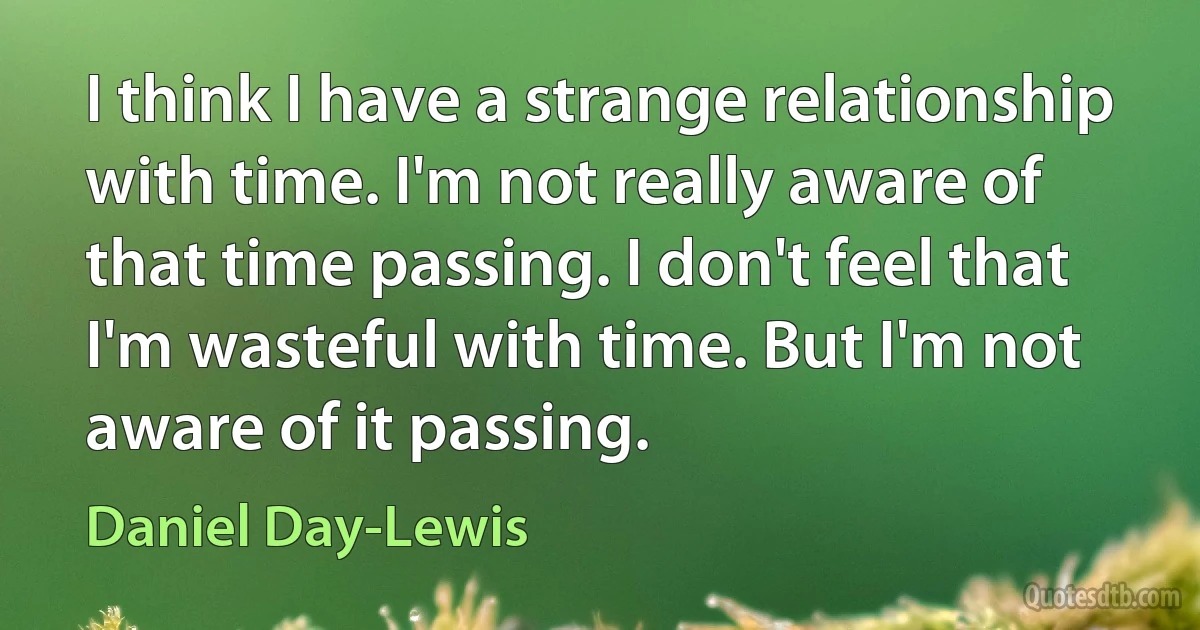 I think I have a strange relationship with time. I'm not really aware of that time passing. I don't feel that I'm wasteful with time. But I'm not aware of it passing. (Daniel Day-Lewis)