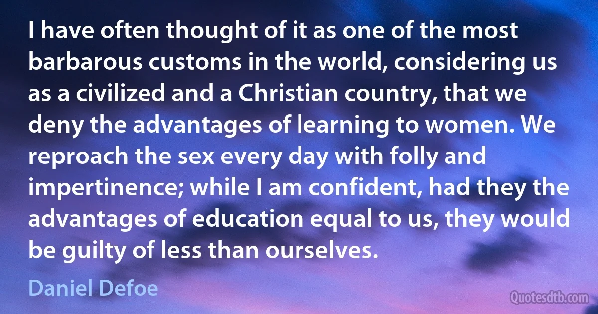 I have often thought of it as one of the most barbarous customs in the world, considering us as a civilized and a Christian country, that we deny the advantages of learning to women. We reproach the sex every day with folly and impertinence; while I am confident, had they the advantages of education equal to us, they would be guilty of less than ourselves. (Daniel Defoe)