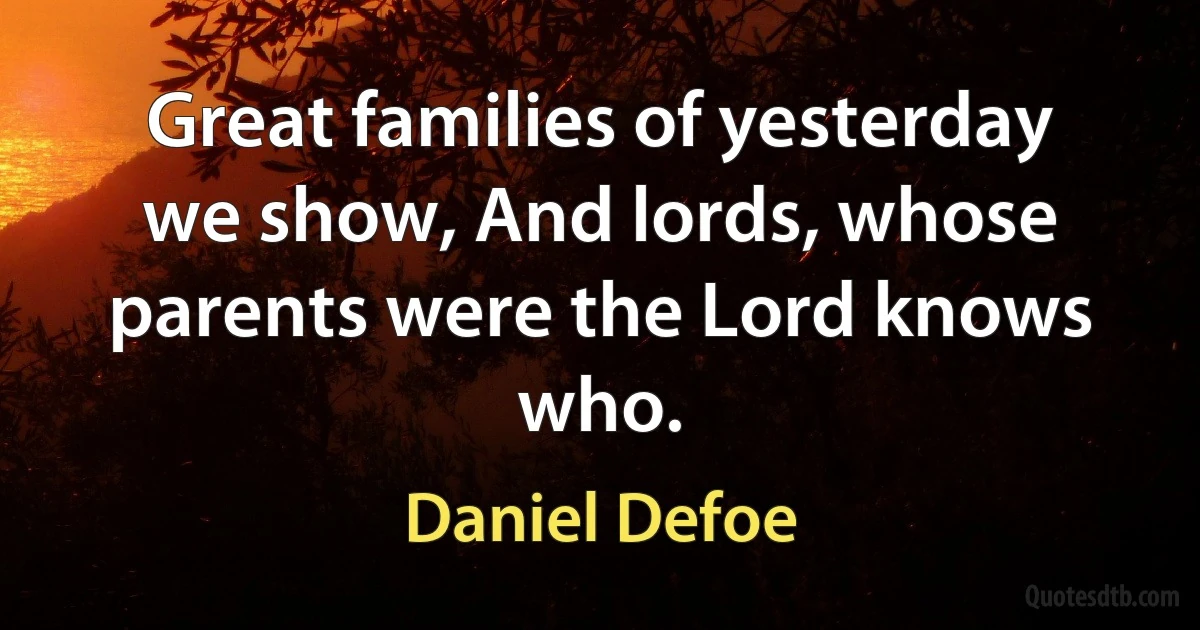 Great families of yesterday we show, And lords, whose parents were the Lord knows who. (Daniel Defoe)