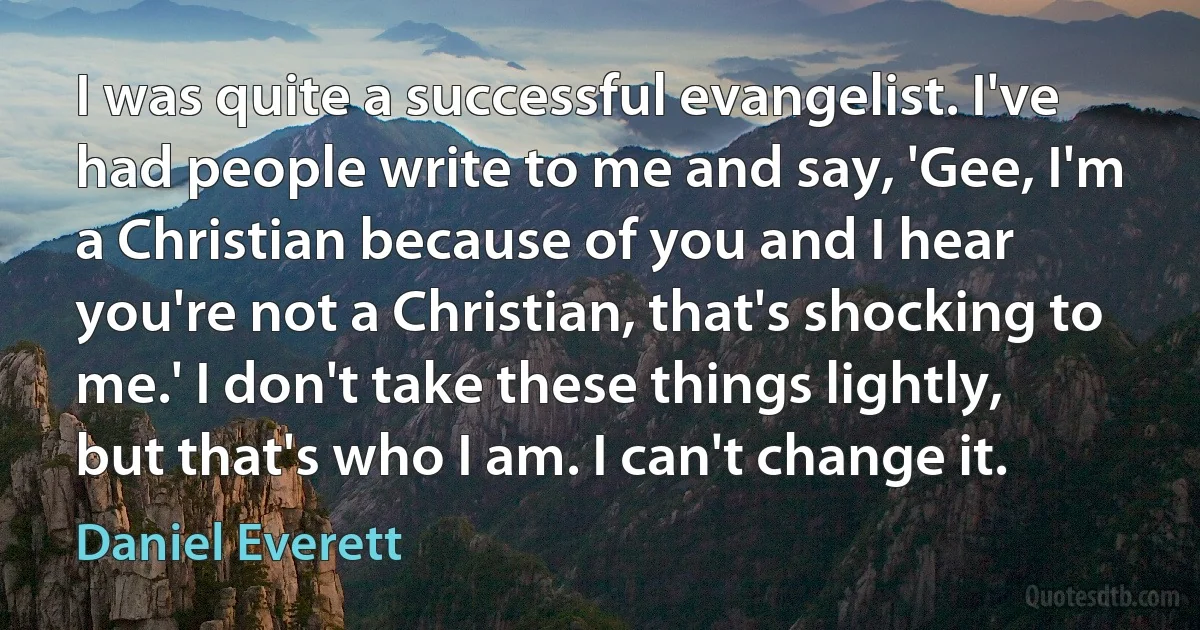 I was quite a successful evangelist. I've had people write to me and say, 'Gee, I'm a Christian because of you and I hear you're not a Christian, that's shocking to me.' I don't take these things lightly, but that's who I am. I can't change it. (Daniel Everett)