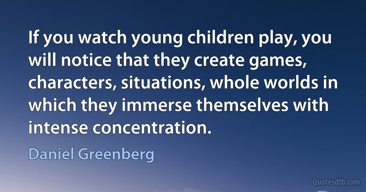 If you watch young children play, you will notice that they create games, characters, situations, whole worlds in which they immerse themselves with intense concentration. (Daniel Greenberg)