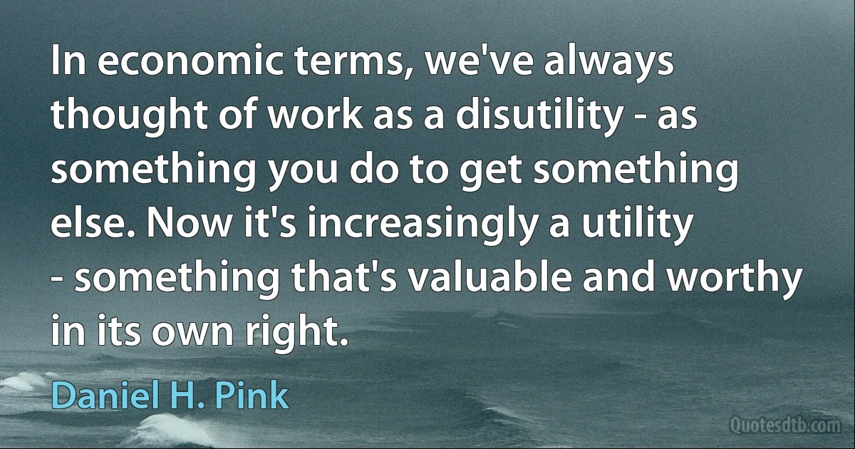 In economic terms, we've always thought of work as a disutility - as something you do to get something else. Now it's increasingly a utility - something that's valuable and worthy in its own right. (Daniel H. Pink)