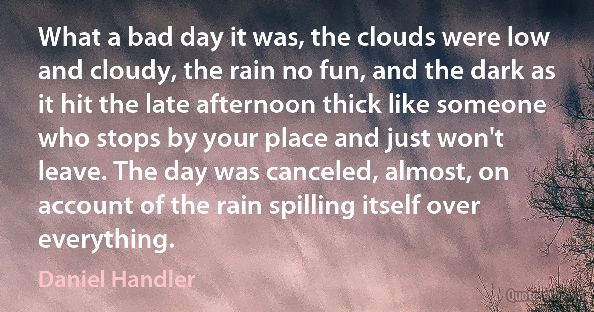 What a bad day it was, the clouds were low and cloudy, the rain no fun, and the dark as it hit the late afternoon thick like someone who stops by your place and just won't leave. The day was canceled, almost, on account of the rain spilling itself over everything. (Daniel Handler)