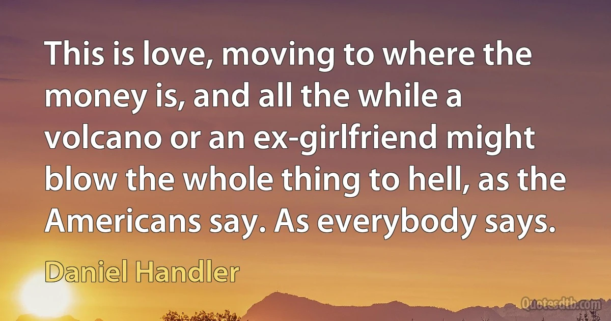 This is love, moving to where the money is, and all the while a volcano or an ex-girlfriend might blow the whole thing to hell, as the Americans say. As everybody says. (Daniel Handler)