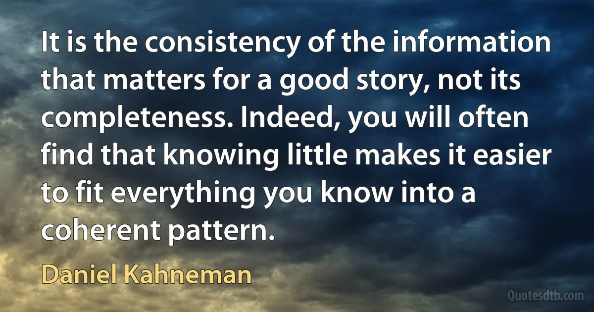 It is the consistency of the information that matters for a good story, not its completeness. Indeed, you will often find that knowing little makes it easier to fit everything you know into a coherent pattern. (Daniel Kahneman)