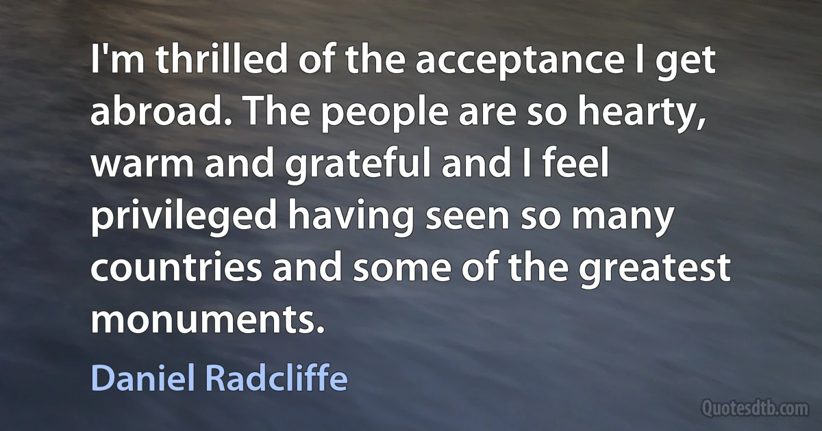 I'm thrilled of the acceptance I get abroad. The people are so hearty, warm and grateful and I feel privileged having seen so many countries and some of the greatest monuments. (Daniel Radcliffe)