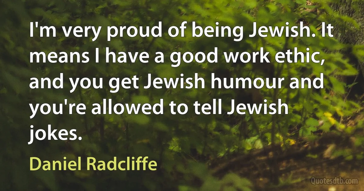 I'm very proud of being Jewish. It means I have a good work ethic, and you get Jewish humour and you're allowed to tell Jewish jokes. (Daniel Radcliffe)