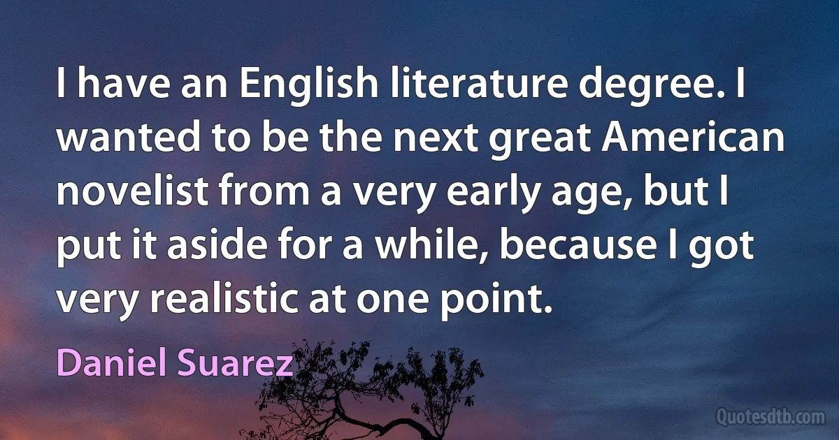 I have an English literature degree. I wanted to be the next great American novelist from a very early age, but I put it aside for a while, because I got very realistic at one point. (Daniel Suarez)