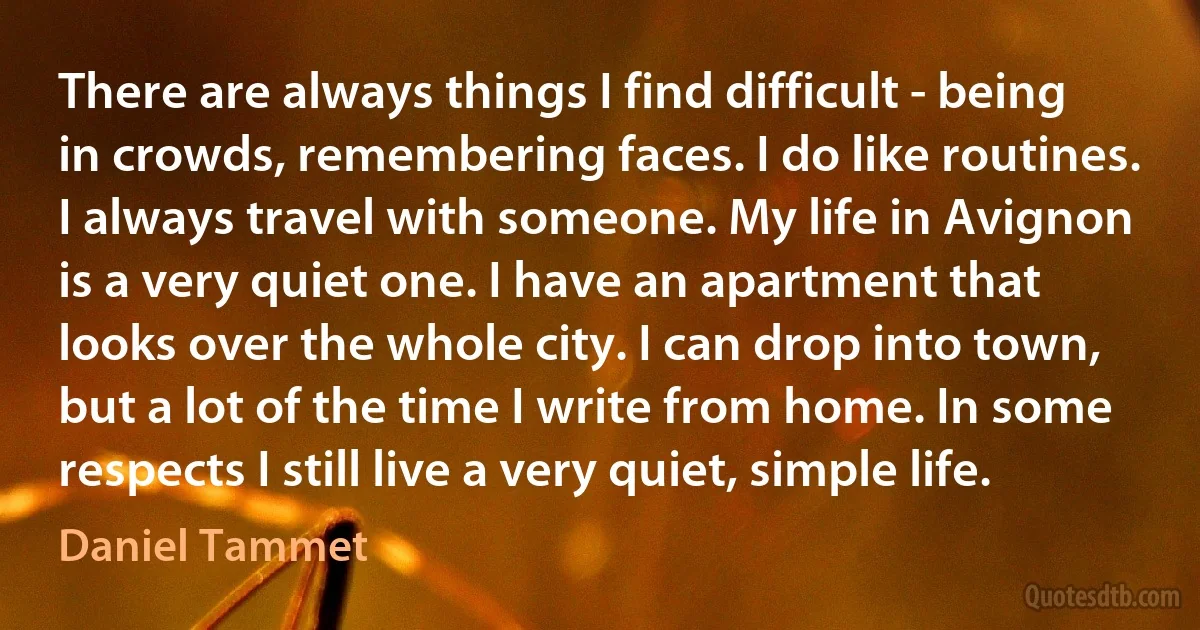 There are always things I find difficult - being in crowds, remembering faces. I do like routines. I always travel with someone. My life in Avignon is a very quiet one. I have an apartment that looks over the whole city. I can drop into town, but a lot of the time I write from home. In some respects I still live a very quiet, simple life. (Daniel Tammet)