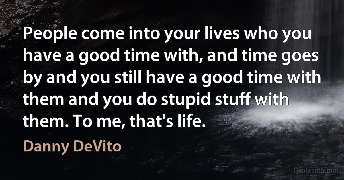 People come into your lives who you have a good time with, and time goes by and you still have a good time with them and you do stupid stuff with them. To me, that's life. (Danny DeVito)