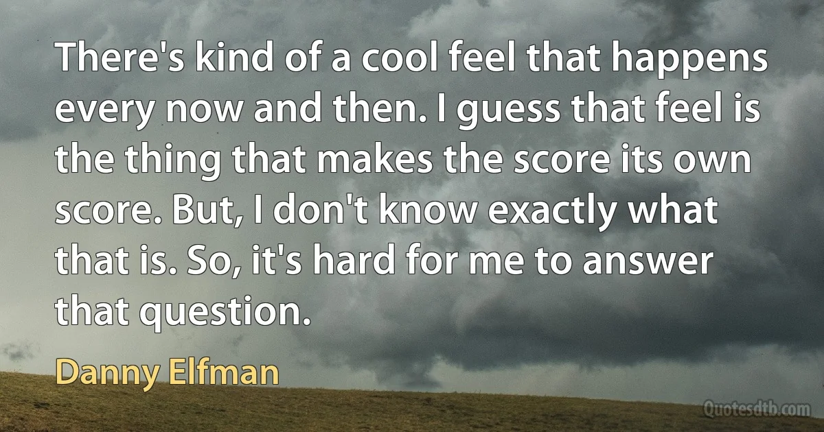 There's kind of a cool feel that happens every now and then. I guess that feel is the thing that makes the score its own score. But, I don't know exactly what that is. So, it's hard for me to answer that question. (Danny Elfman)