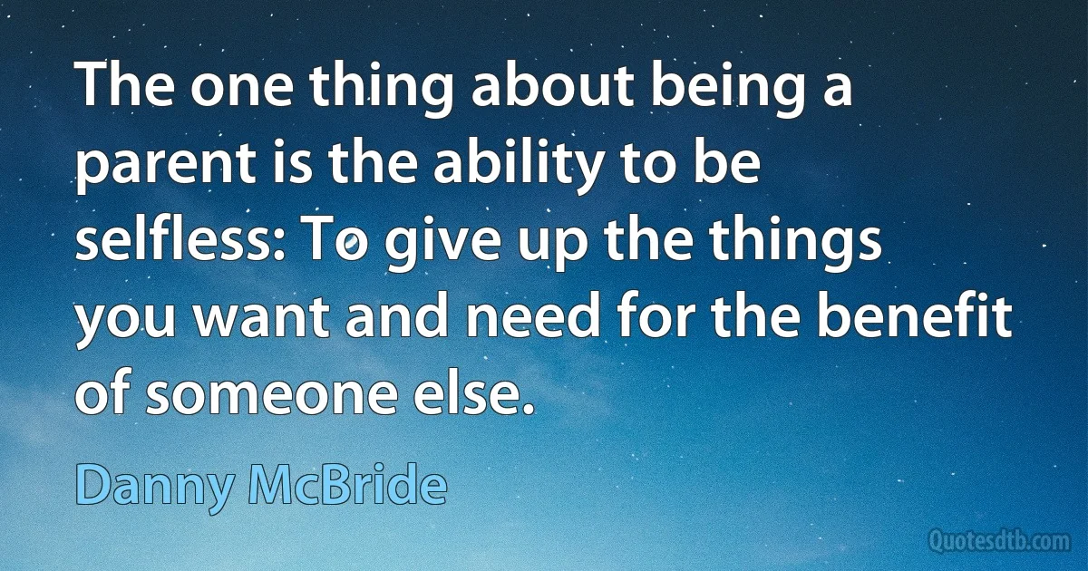 The one thing about being a parent is the ability to be selfless: To give up the things you want and need for the benefit of someone else. (Danny McBride)