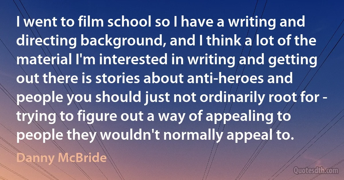 I went to film school so I have a writing and directing background, and I think a lot of the material I'm interested in writing and getting out there is stories about anti-heroes and people you should just not ordinarily root for - trying to figure out a way of appealing to people they wouldn't normally appeal to. (Danny McBride)