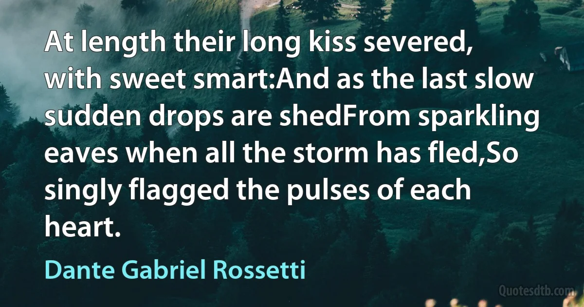 At length their long kiss severed, with sweet smart:And as the last slow sudden drops are shedFrom sparkling eaves when all the storm has fled,So singly flagged the pulses of each heart. (Dante Gabriel Rossetti)