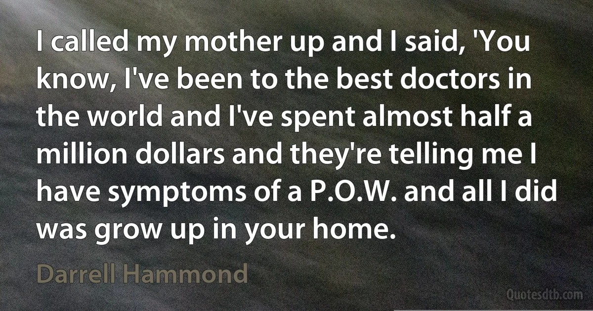 I called my mother up and I said, 'You know, I've been to the best doctors in the world and I've spent almost half a million dollars and they're telling me I have symptoms of a P.O.W. and all I did was grow up in your home. (Darrell Hammond)