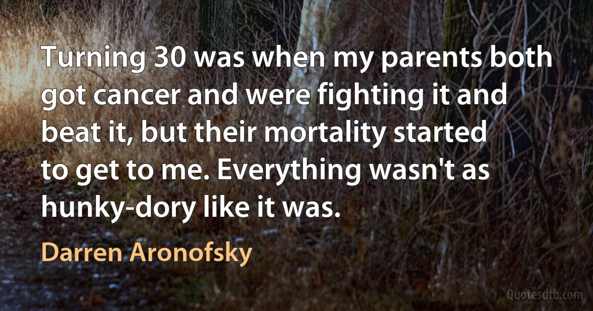 Turning 30 was when my parents both got cancer and were fighting it and beat it, but their mortality started to get to me. Everything wasn't as hunky-dory like it was. (Darren Aronofsky)